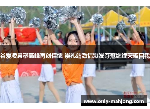 谷爱凌勇攀高峰再创佳绩 崇礼站激情爆发夺冠继续突破自我